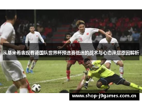 从基米希表现看德国队世界杯预选赛低迷的战术与心态深层原因解析 从基米希表现看德国队世界杯预选赛低迷的战术与心态深层原因解析